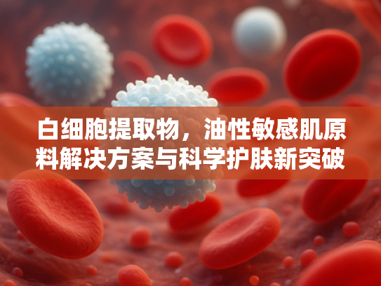 白细胞提取物，油性敏感肌原料解决方案与科学护肤新突破