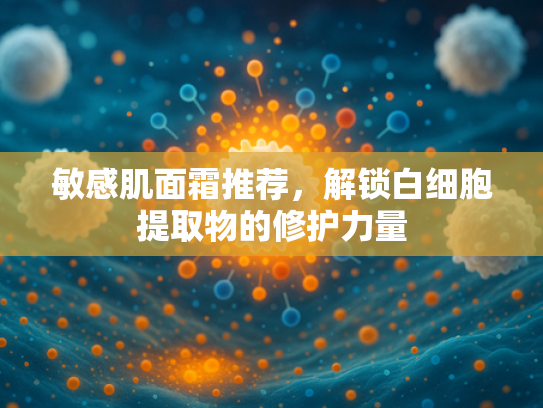 敏感肌面霜推荐，解锁白细胞提取物的修护力量