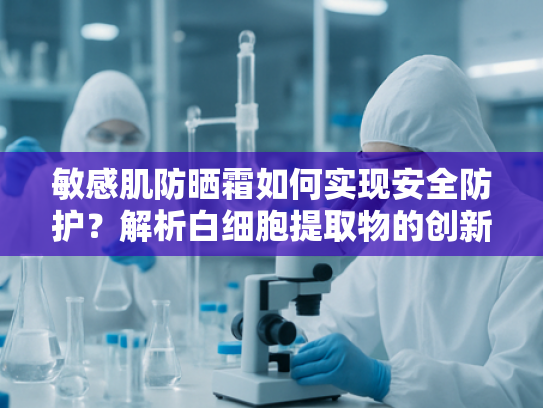 敏感肌防晒霜如何实现安全防护？解析白细胞提取物的创新应用