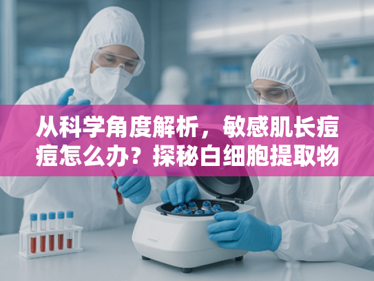 从科学角度解析，敏感肌长痘痘怎么办？探秘白细胞提取物的祛痘奥秘