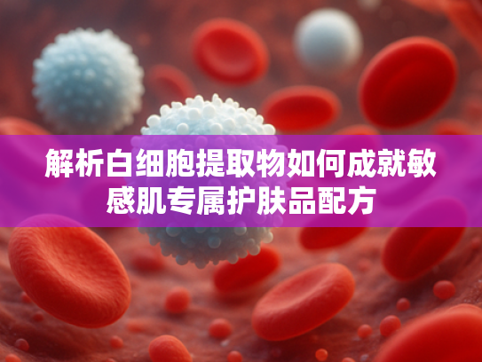 解析白细胞提取物如何成就敏感肌专属护肤品配方