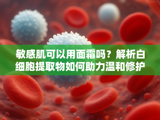 敏感肌可以用面霜吗？解析白细胞提取物如何助力温和修护