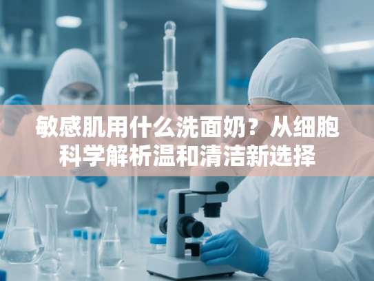 敏感肌用什么洗面奶？从细胞科学解析温和清洁新选择