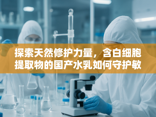 探索天然修护力量，含白细胞提取物的国产水乳如何守护敏感肌健康