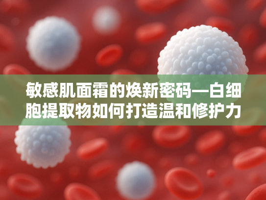 敏感肌面霜的焕新密码—白细胞提取物如何打造温和修护力