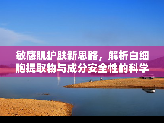 敏感肌护肤新思路，解析白细胞提取物与成分安全性的科学关联