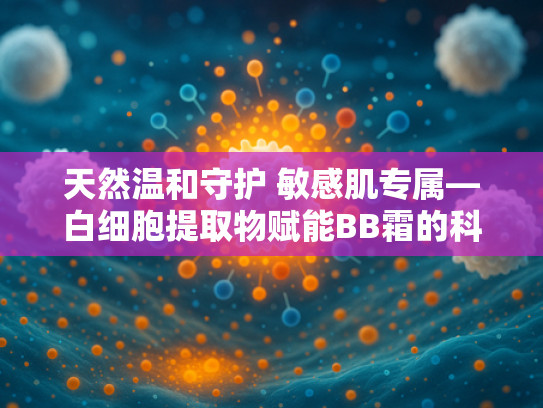 天然温和守护 敏感肌专属—白细胞提取物赋能BB霜的科技突破