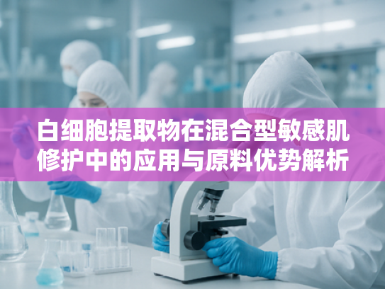 白细胞提取物在混合型敏感肌修护中的应用与原料优势解析