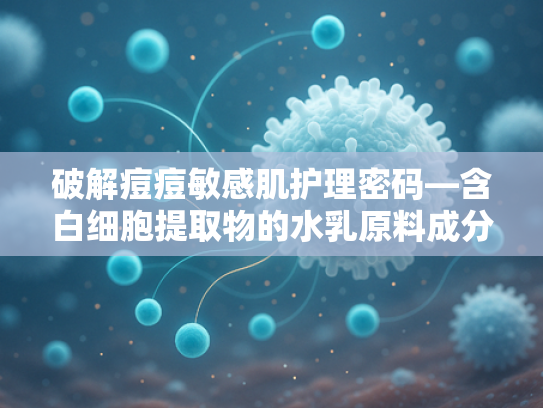 破解痘痘敏感肌护理密码—含白细胞提取物的水乳原料成分深度解析