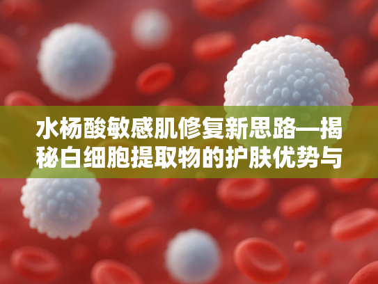水杨酸敏感肌修复新思路—揭秘白细胞提取物的护肤优势与应用前景