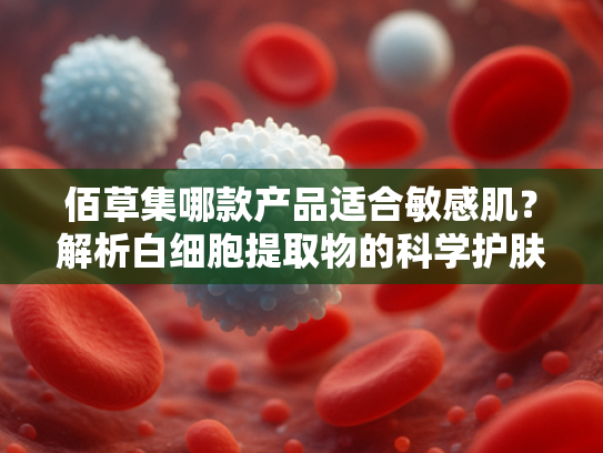 佰草集哪款产品适合敏感肌？解析白细胞提取物的科学护肤逻辑