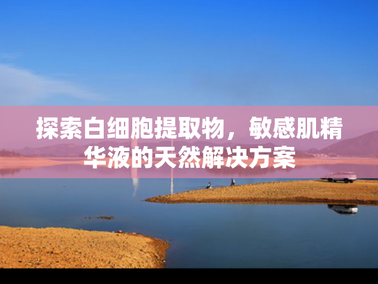 探索白细胞提取物，敏感肌精华液的天然解决方案