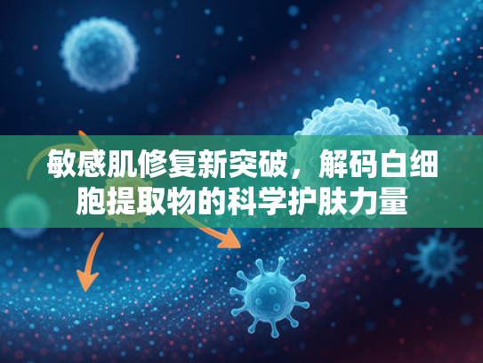 敏感肌修复新突破，解码白细胞提取物的科学护肤力量