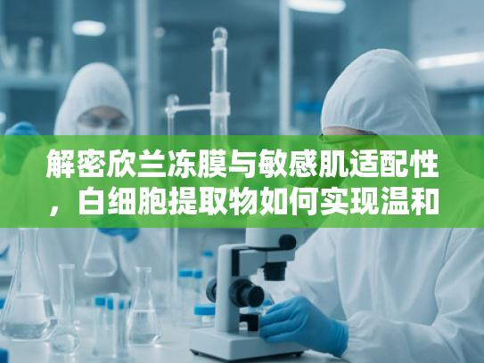 解密欣兰冻膜与敏感肌适配性，白细胞提取物如何实现温和修复？