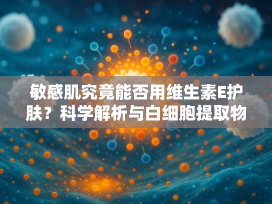 敏感肌究竟能否用维生素E护肤？科学解析与白细胞提取物的协同功效