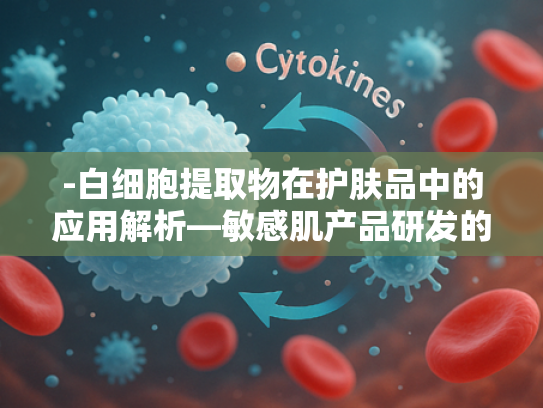 -白细胞提取物在护肤品中的应用解析—敏感肌产品研发的科学指南