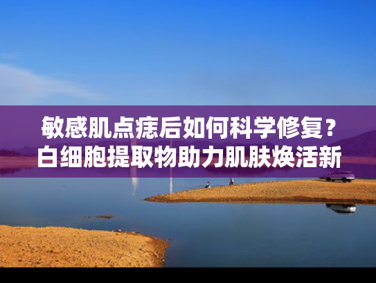 敏感肌点痣后如何科学修复？白细胞提取物助力肌肤焕活新生