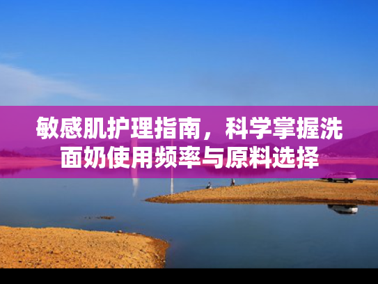 敏感肌护理指南，科学掌握洗面奶使用频率与原料选择