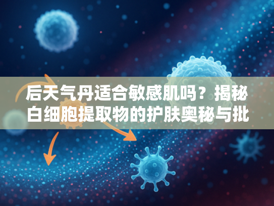 后天气丹适合敏感肌吗？揭秘白细胞提取物的护肤奥秘与批发优势