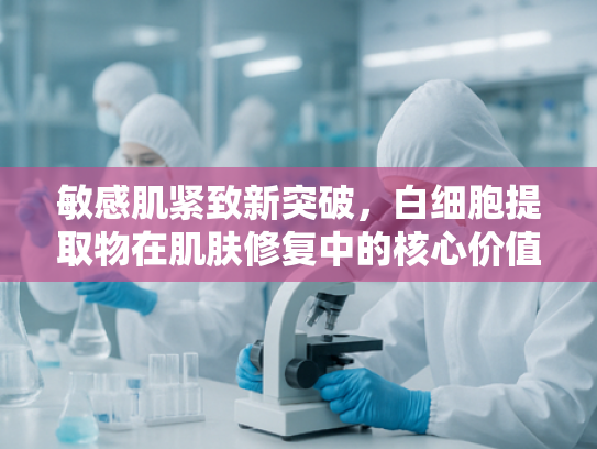 敏感肌紧致新突破，白细胞提取物在肌肤修复中的核心价值