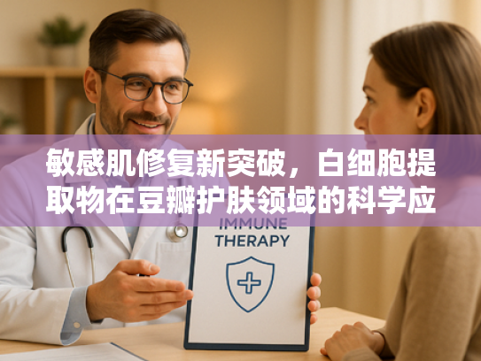 敏感肌修复新突破，白细胞提取物在豆瓣护肤领域的科学应用与原料解析