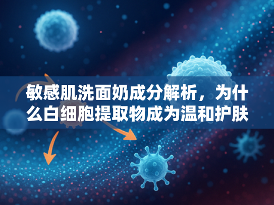 敏感肌洗面奶成分解析，为什么白细胞提取物成为温和护肤新宠？