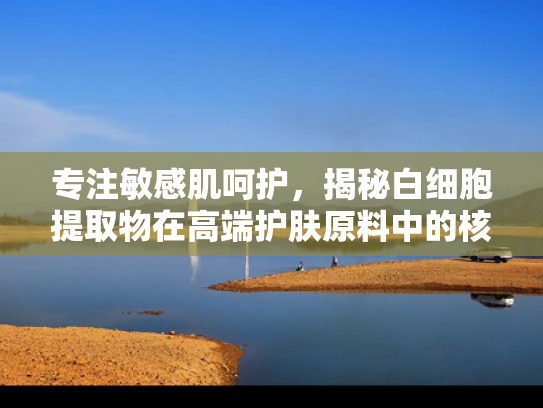 专注敏感肌呵护，揭秘白细胞提取物在高端护肤原料中的核心地位