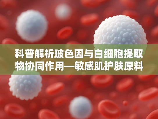 科普解析玻色因与白细胞提取物协同作用—敏感肌护肤原料新选择