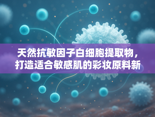 天然抗敏因子白细胞提取物，打造适合敏感肌的彩妆原料新标准