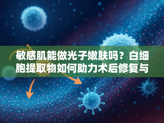 敏感肌能做光子嫩肤吗？白细胞提取物如何助力术后修复与肌肤健康