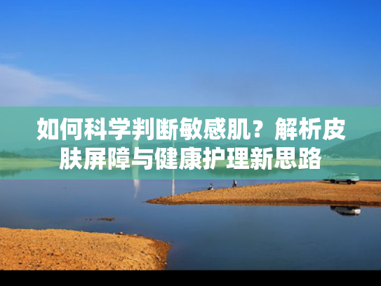 如何科学判断敏感肌？解析皮肤屏障与健康护理新思路