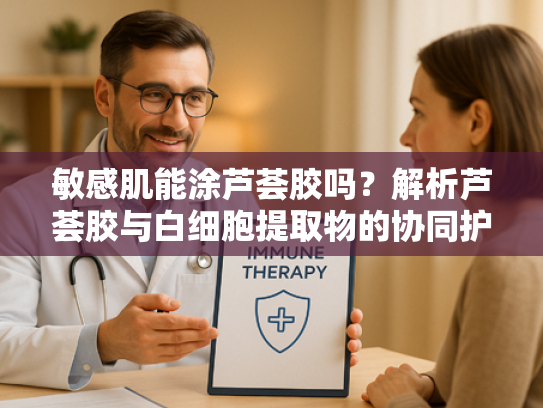 敏感肌能涂芦荟胶吗？解析芦荟胶与白细胞提取物的协同护肤作用