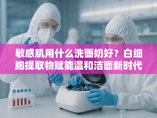 敏感肌用什么洗面奶好？白细胞提取物赋能温和洁面新时代