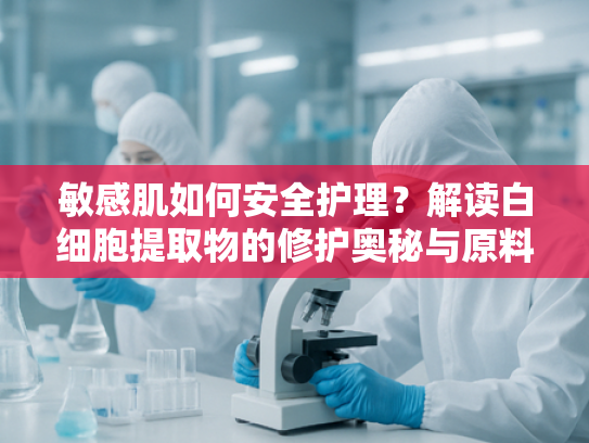 敏感肌如何安全护理？解读白细胞提取物的修护奥秘与原料选择