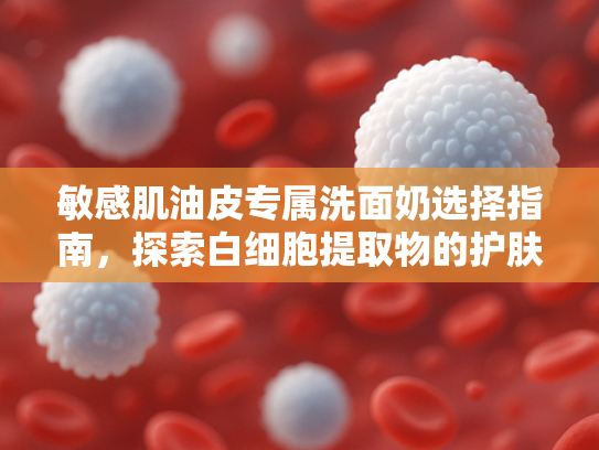 敏感肌油皮专属洗面奶选择指南，探索白细胞提取物的护肤奥秘
