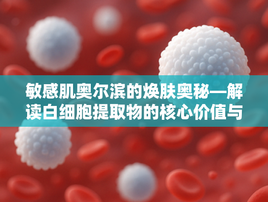 敏感肌奥尔滨的焕肤奥秘—解读白细胞提取物的核心价值与应用