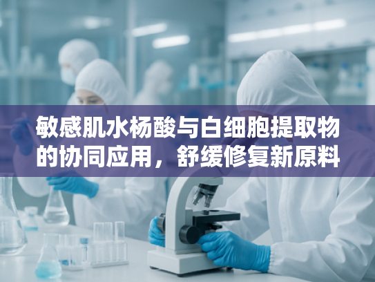敏感肌水杨酸与白细胞提取物的协同应用，舒缓修复新原料解析