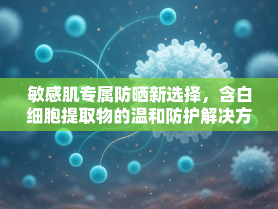 敏感肌专属防晒新选择，含白细胞提取物的温和防护解决方案