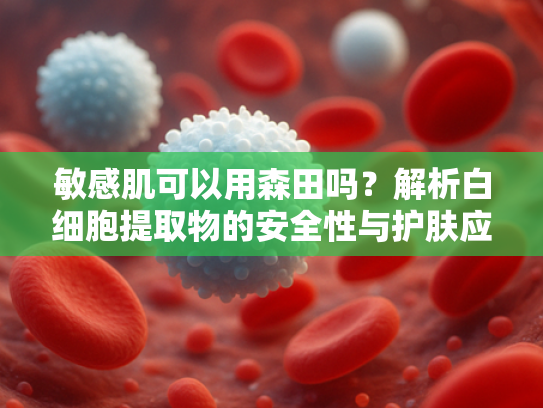 敏感肌可以用森田吗？解析白细胞提取物的安全性与护肤应用