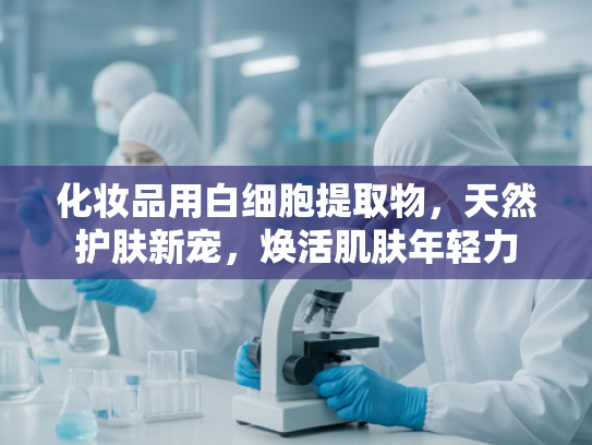 化妆品用白细胞提取物，天然护肤新宠，焕活肌肤年轻力