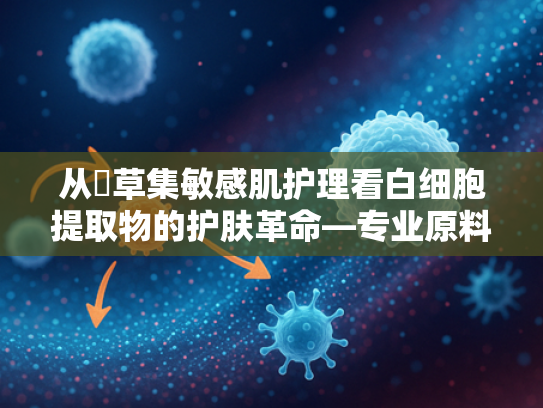 从佪草集敏感肌护理看白细胞提取物的护肤革命—专业原料解析与供应链优势