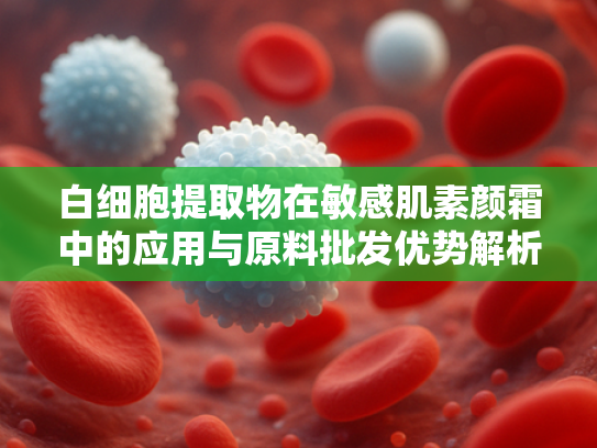 白细胞提取物在敏感肌素颜霜中的应用与原料批发优势解析