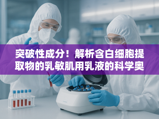 突破性成分！解析含白细胞提取物的乳敏肌用乳液的科学奥秘