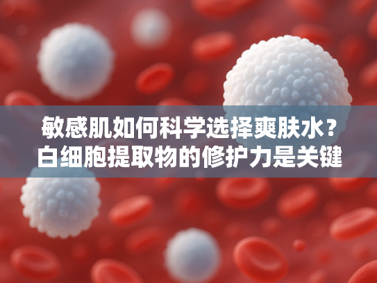 敏感肌如何科学选择爽肤水？白细胞提取物的修护力是关键