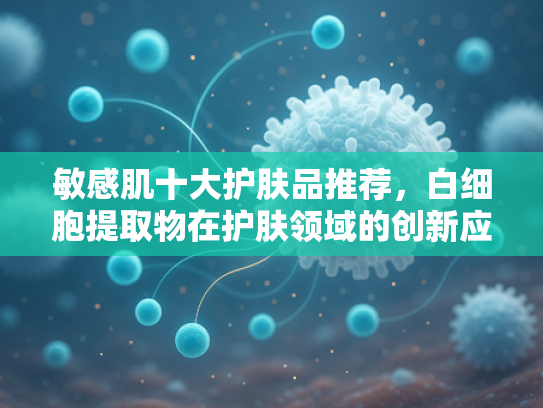 敏感肌十大护肤品推荐，白细胞提取物在护肤领域的创新应用