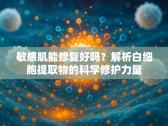 敏感肌能修复好吗？解析白细胞提取物的科学修护力量