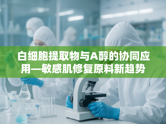 白细胞提取物与A醇的协同应用—敏感肌修复原料新趋势