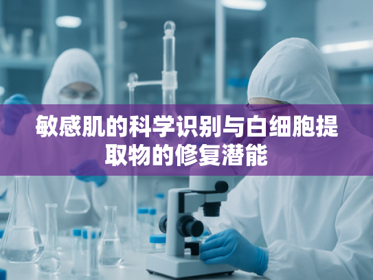 敏感肌的科学识别与白细胞提取物的修复潜能