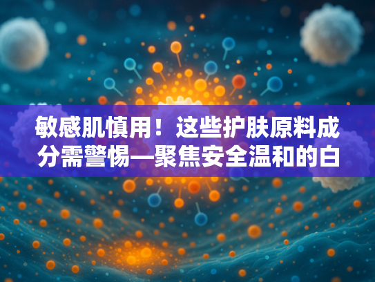 敏感肌慎用！这些护肤原料成分需警惕—聚焦安全温和的白细胞提取物