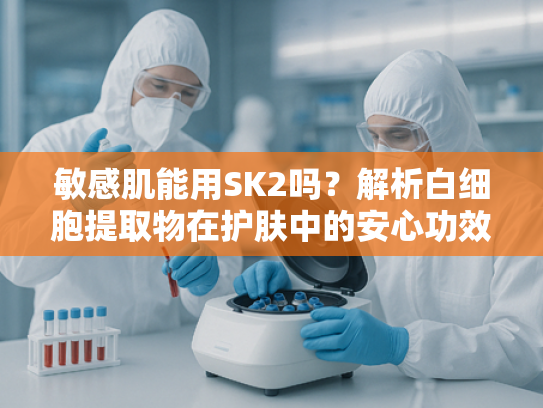 敏感肌能用SK2吗？解析白细胞提取物在护肤中的安心功效